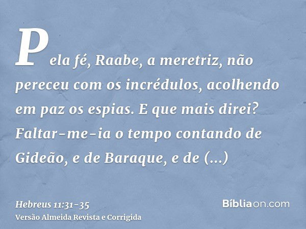 Pela fé, Raabe, a meretriz, não pereceu com os incrédulos, acolhendo em paz os espias.E que mais direi? Faltar-me-ia o tempo contando de Gideão, e de Baraque, e