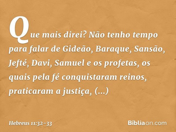 Que mais direi? Não tenho tempo para falar de Gideão, Baraque, Sansão, Jefté, Davi, Samuel e os profetas, os quais pela fé conquistaram reinos, praticaram a jus