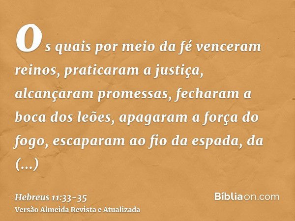 os quais por meio da fé venceram reinos, praticaram a justiça, alcançaram promessas, fecharam a boca dos leões,apagaram a força do fogo, escaparam ao fio da esp