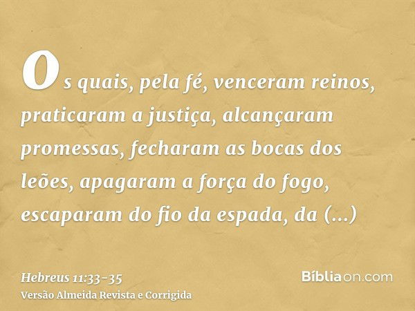 os quais, pela fé, venceram reinos, praticaram a justiça, alcançaram promessas, fecharam as bocas dos leões,apagaram a força do fogo, escaparam do fio da espada