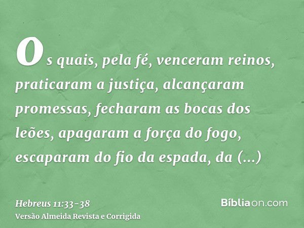 os quais, pela fé, venceram reinos, praticaram a justiça, alcançaram promessas, fecharam as bocas dos leões,apagaram a força do fogo, escaparam do fio da espada