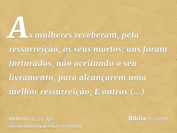 As mulheres receberam, pela ressurreição, os seus mortos; uns foram torturados, não aceitando o seu livramento, para alcançarem uma melhor ressurreição;E outros