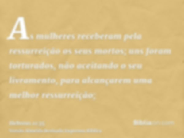 As mulheres receberam pela ressurreição os seus mortos; uns foram torturados, não aceitando o seu livramento, para alcançarem uma melhor ressurreição;