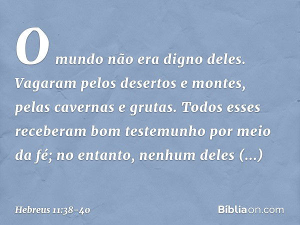 O mundo não era digno deles. Vagaram pelos desertos e montes, pelas cavernas e grutas. Todos esses receberam bom testemunho por meio da fé; no entanto, nenhum d