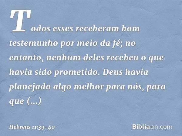 Todos esses receberam bom testemunho por meio da fé; no entanto, nenhum deles recebeu o que havia sido prometido. Deus havia planejado algo melhor para nós, par