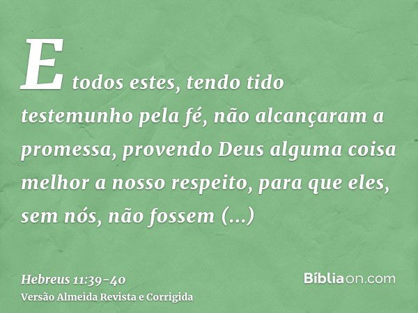 E todos estes, tendo tido testemunho pela fé, não alcançaram a promessa,provendo Deus alguma coisa melhor a nosso respeito, para que eles, sem nós, não fossem a