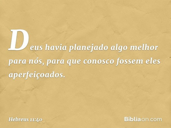 Deus havia planejado algo melhor para nós, para que conosco fossem eles aperfeiçoados. -- Hebreus 11:40