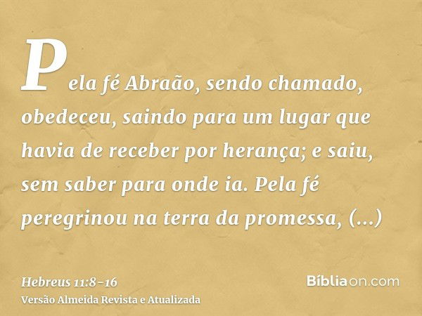 Pela fé Abraão, sendo chamado, obedeceu, saindo para um lugar que havia de receber por herança; e saiu, sem saber para onde ia.Pela fé peregrinou na terra da pr