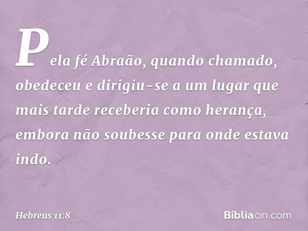 Pela fé Abraão, quando chamado, obedeceu e dirigiu-se a um lugar que mais tarde receberia como herança, embora não soubesse para onde estava indo. -- Hebreus 11