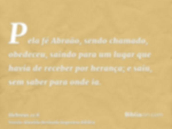 Pela fé Abraão, sendo chamado, obedeceu, saindo para um lugar que havia de receber por herança; e saiu, sem saber para onde ia.