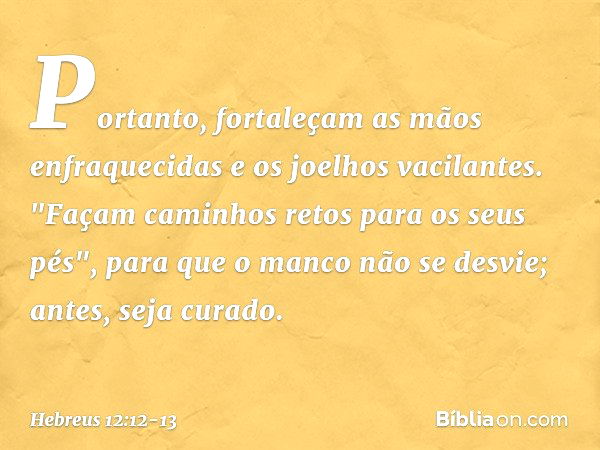 Portanto, fortaleçam as mãos enfraquecidas e os joelhos vacilantes. "Façam caminhos retos para os seus pés", para que o manco não se desvie; antes, seja curado.