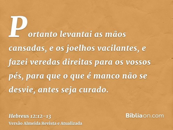 Portanto levantai as mãos cansadas, e os joelhos vacilantes,e fazei veredas direitas para os vossos pés, para que o que é manco não se desvie, antes seja curado