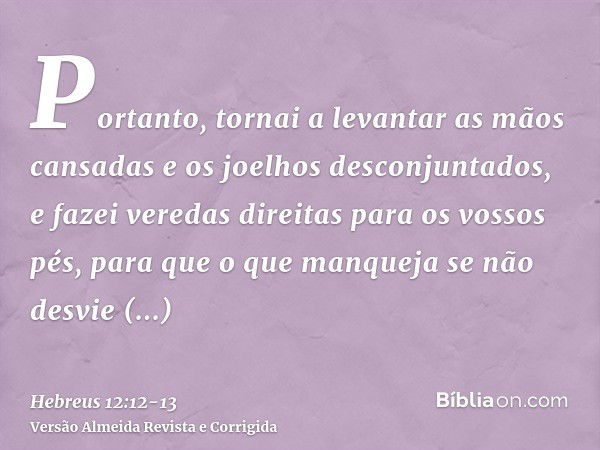 Portanto, tornai a levantar as mãos cansadas e os joelhos desconjuntados,e fazei veredas direitas para os vossos pés, para que o que manqueja se não desvie inte