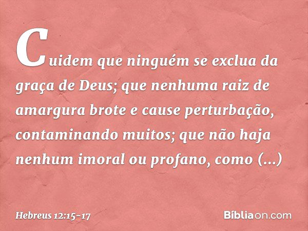 Cuidem que ninguém se exclua da graça de Deus; que nenhuma raiz de amargura brote e cause perturbação, contaminando muitos; que não haja nenhum imoral ou profan