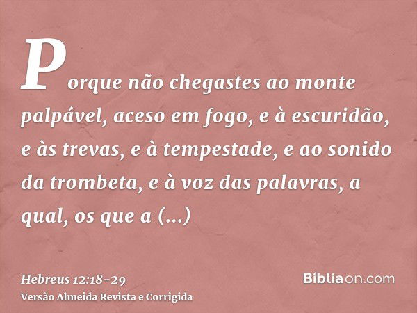 Porque não chegastes ao monte palpável, aceso em fogo, e à escuridão, e às trevas, e à tempestade,e ao sonido da trombeta, e à voz das palavras, a qual, os que 