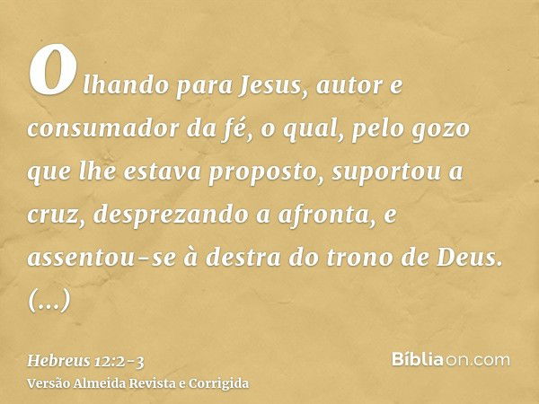 olhando para Jesus, autor e consumador da fé, o qual, pelo gozo que lhe estava proposto, suportou a cruz, desprezando a afronta, e assentou-se à destra do trono