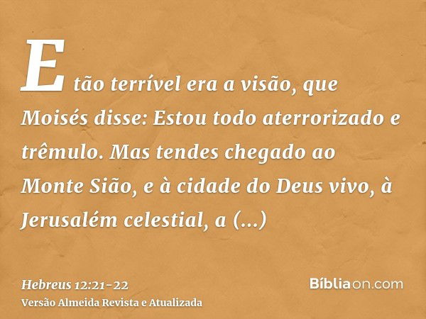 E tão terrível era a visão, que Moisés disse: Estou todo aterrorizado e trêmulo.Mas tendes chegado ao Monte Sião, e à cidade do Deus vivo, à Jerusalém celestial