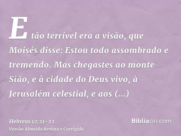 E tão terrível era a visão, que Moisés disse: Estou todo assombrado e tremendo.Mas chegastes ao monte Sião, e à cidade do Deus vivo, à Jerusalém celestial, e ao