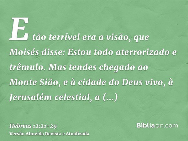 E tão terrível era a visão, que Moisés disse: Estou todo aterrorizado e trêmulo.Mas tendes chegado ao Monte Sião, e à cidade do Deus vivo, à Jerusalém celestial