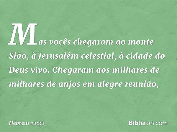 Mas vocês chegaram ao monte Sião, à Jerusalém celestial, à cidade do Deus vivo. Chegaram aos milhares de milhares de anjos em alegre reunião, -- Hebreus 12:22