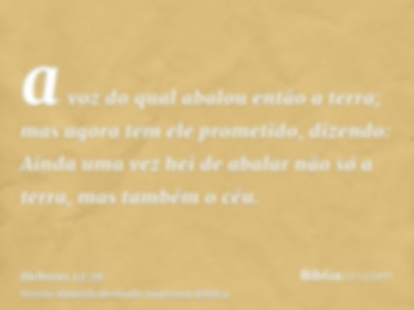 a voz do qual abalou então a terra; mas agora tem ele prometido, dizendo: Ainda uma vez hei de abalar não só a terra, mas também o céu.