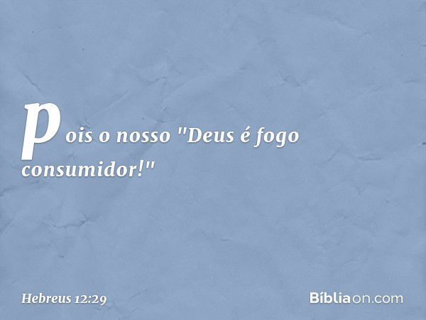 pois o nosso "Deus é fogo consumidor!" -- Hebreus 12:29