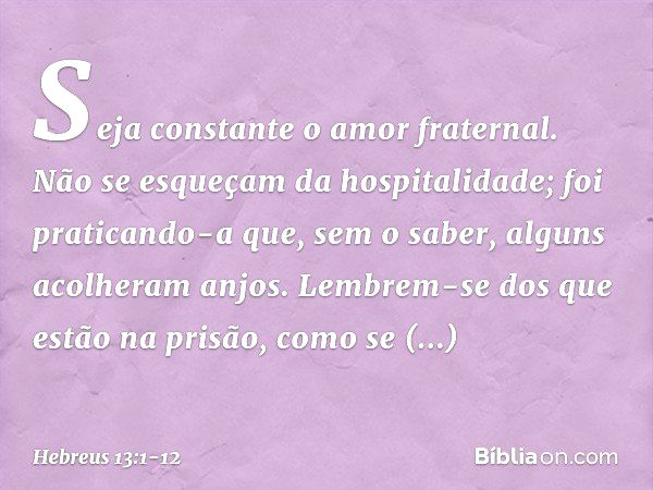 Seja constante o amor fraternal. Não se esqueçam da hospitalidade; foi praticando-a que, sem o saber, alguns acolheram anjos. Lembrem-se dos que estão na prisão