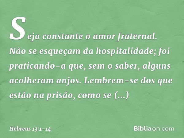 Seja constante o amor fraternal. Não se esqueçam da hospitalidade; foi praticando-a que, sem o saber, alguns acolheram anjos. Lembrem-se dos que estão na prisão