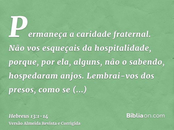 Permaneça a caridade fraternal.Não vos esqueçais da hospitalidade, porque, por ela, alguns, não o sabendo, hospedaram anjos.Lembrai-vos dos presos, como se esti