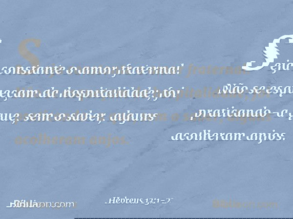 Seja constante o amor fraternal. Não se esqueçam da hospitalidade; foi praticando-a que, sem o saber, alguns acolheram anjos. -- Hebreus 13:1-2