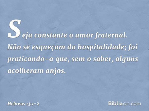 Seja constante o amor fraternal. Não se esqueçam da hospitalidade; foi praticando-a que, sem o saber, alguns acolheram anjos. -- Hebreus 13:1-2