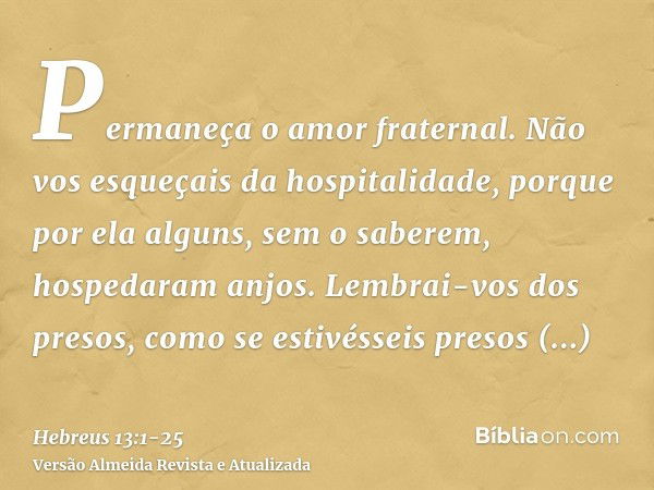 Permaneça o amor fraternal.Não vos esqueçais da hospitalidade, porque por ela alguns, sem o saberem, hospedaram anjos.Lembrai-vos dos presos, como se estivéssei