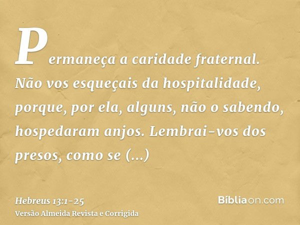 Permaneça a caridade fraternal.Não vos esqueçais da hospitalidade, porque, por ela, alguns, não o sabendo, hospedaram anjos.Lembrai-vos dos presos, como se esti