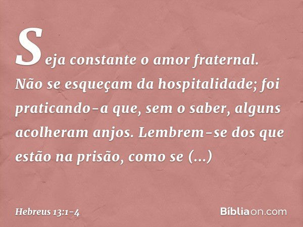 Seja constante o amor fraternal. Não se esqueçam da hospitalidade; foi praticando-a que, sem o saber, alguns acolheram anjos. Lembrem-se dos que estão na prisão