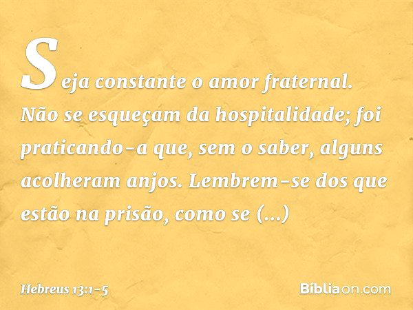 Seja constante o amor fraternal. Não se esqueçam da hospitalidade; foi praticando-a que, sem o saber, alguns acolheram anjos. Lembrem-se dos que estão na prisão