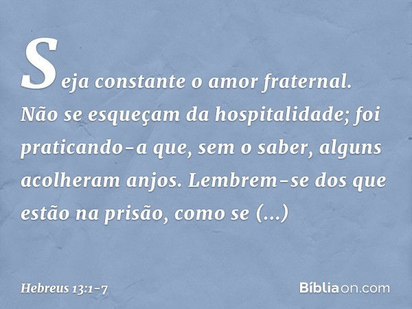 Seja constante o amor fraternal. Não se esqueçam da hospitalidade; foi praticando-a que, sem o saber, alguns acolheram anjos. Lembrem-se dos que estão na prisão