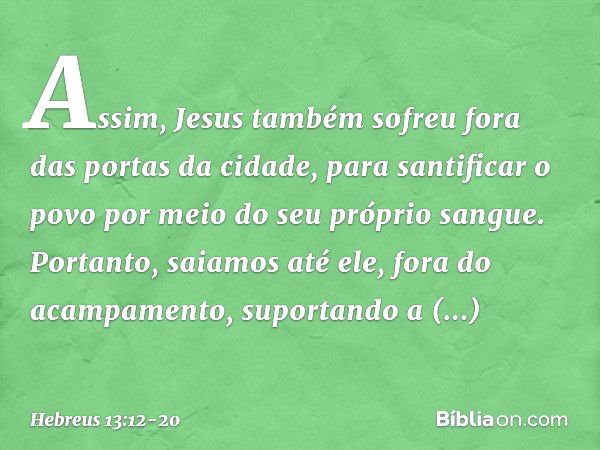 Assim, Jesus também sofreu fora das portas da cidade, para santificar o povo por meio do seu próprio sangue. Portanto, saiamos até ele, fora do acampamento, sup