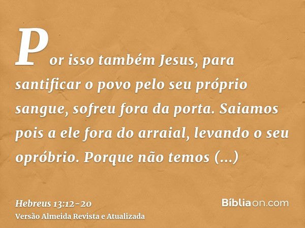 Por isso também Jesus, para santificar o povo pelo seu próprio sangue, sofreu fora da porta.Saiamos pois a ele fora do arraial, levando o seu opróbrio.Porque nã