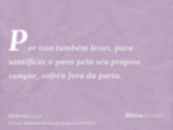 Por isso também Jesus, para santificar o povo pelo seu próprio sangue, sofreu fora da porta.