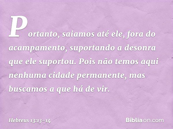 Portanto, saiamos até ele, fora do acampamento, suportando a desonra que ele suportou. Pois não temos aqui nenhuma cidade permanente, mas buscamos a que há de v