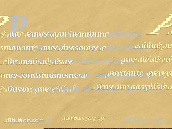 Pois não temos aqui nenhuma cidade permanente, mas buscamos a que há de vir. Por meio de Jesus, portanto, ofereçamos continuamente a Deus um sacrifício de louvo