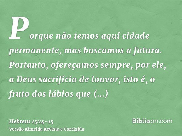 Porque não temos aqui cidade permanente, mas buscamos a futura.Portanto, ofereçamos sempre, por ele, a Deus sacrifício de louvor, isto é, o fruto dos lábios que