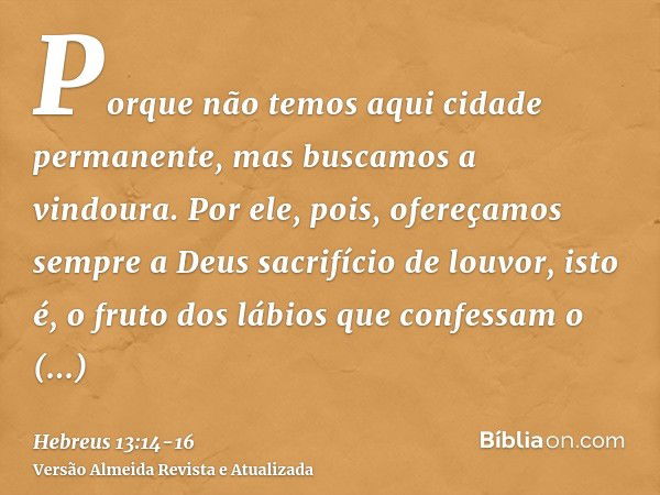 Porque não temos aqui cidade permanente, mas buscamos a vindoura.Por ele, pois, ofereçamos sempre a Deus sacrifício de louvor, isto é, o fruto dos lábios que co