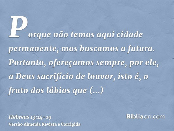 Porque não temos aqui cidade permanente, mas buscamos a futura.Portanto, ofereçamos sempre, por ele, a Deus sacrifício de louvor, isto é, o fruto dos lábios que