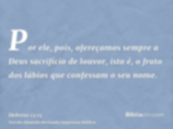 Por ele, pois, ofereçamos sempre a Deus sacrifício de louvor, isto é, o fruto dos lábios que confessam o seu nome.