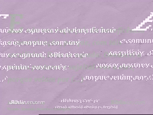E não vos esqueçais da beneficência e comunicação, porque, com tais sacrifícios, Deus se agrada.Obedecei a vossos pastores e sujeitai-vos a eles; porque velam p