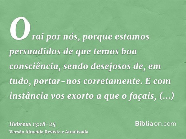 Orai por nós, porque estamos persuadidos de que temos boa consciência, sendo desejosos de, em tudo, portar-nos corretamente.E com instância vos exorto a que o f