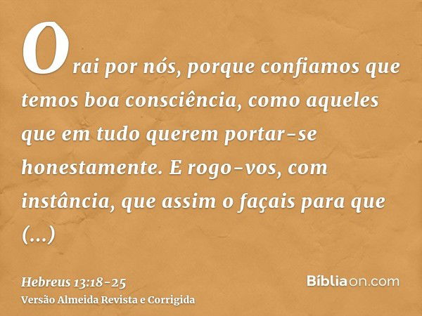 Orai por nós, porque confiamos que temos boa consciência, como aqueles que em tudo querem portar-se honestamente.E rogo-vos, com instância, que assim o façais p