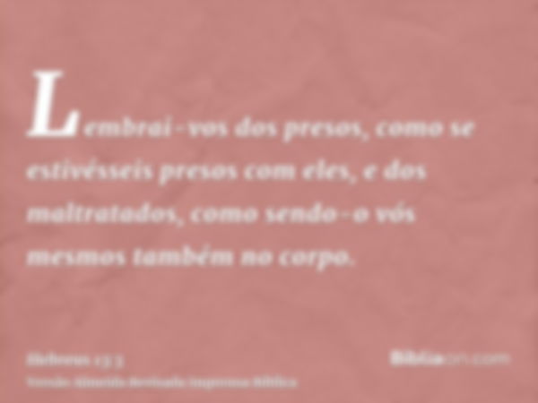 Lembrai-vos dos presos, como se estivésseis presos com eles, e dos maltratados, como sendo-o vós mesmos também no corpo.