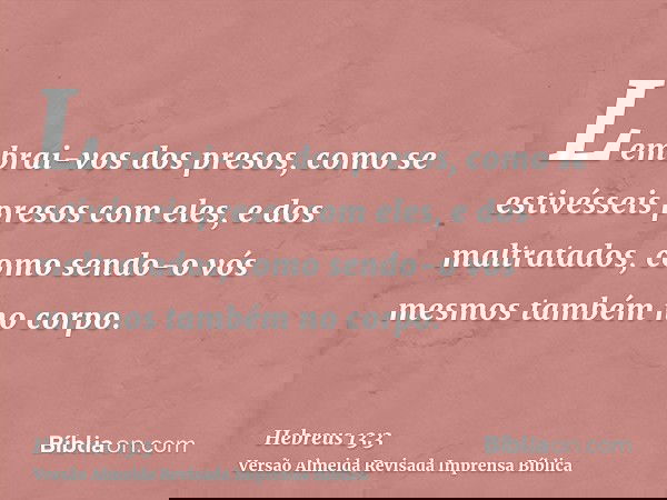 Lembrai-vos dos presos, como se estivésseis presos com eles, e dos maltratados, como sendo-o vós mesmos também no corpo.